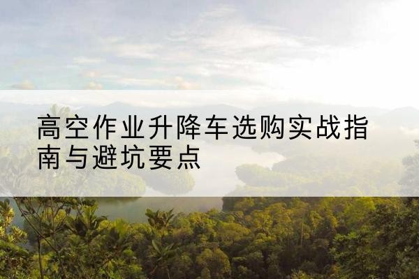 望花升降车怎么选-高空作业升降车选购实战指南与避坑要点
