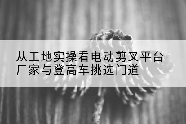 望花电动剪叉升降平台厂家-从工地实操看电动剪叉平台厂家与登高车挑选门道