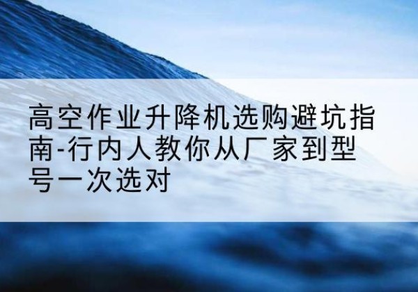 望花升降平台厂家-高空作业升降机选购避坑指南-行内人教你从厂家到型号一次选对