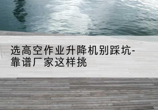 望花剪叉式升降机厂家-选高空作业升降机别踩坑-靠谱厂家这样挑
