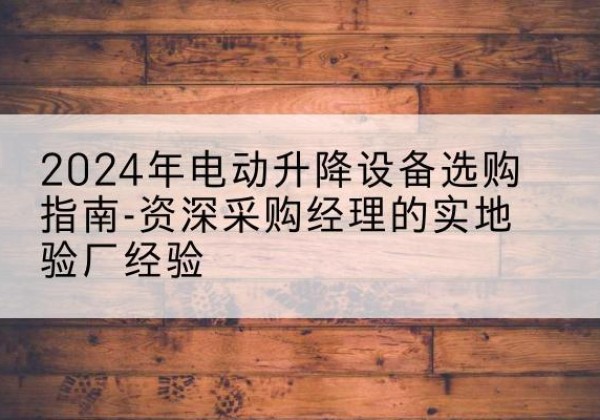 望花电动剪叉升降平台厂家-2024年电动升降设备选购指南-资深采购经理的实地验厂经验