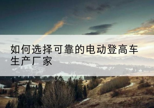 望花电动登高车厂家-如何选择可靠的电动登高车生产厂家