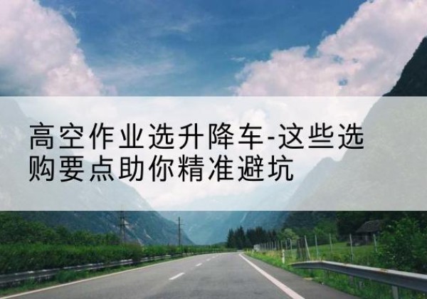 望花升降车厂家-高空作业选升降车-这些选购要点助你*避坑