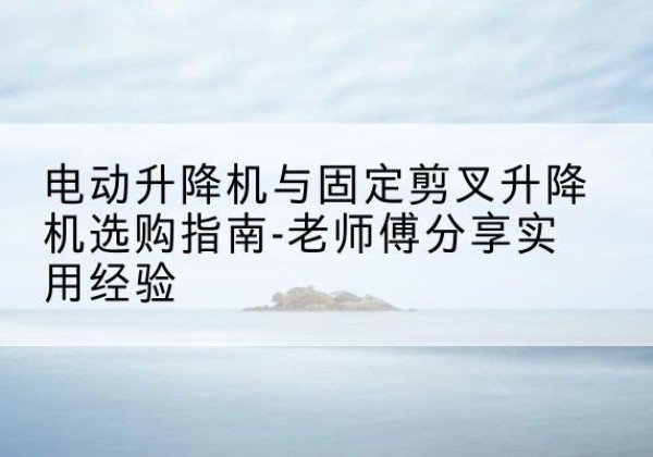 望花电动升降机怎么选-电动升降机与固定剪叉升降机选购指南-老师傅分享实用经验