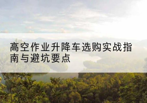 望花升降车怎么选-高空作业升降车选购实战指南与避坑要点