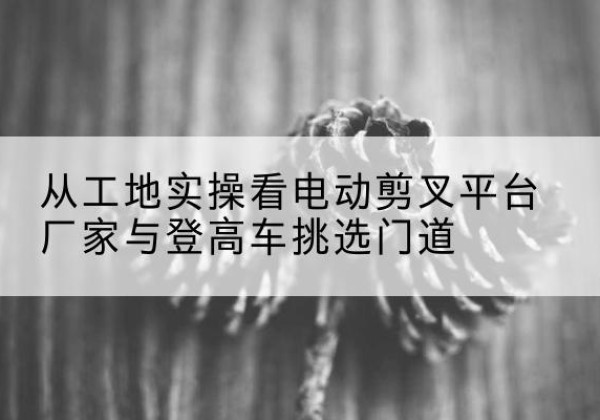 望花电动剪叉升降平台厂家-从工地实操看电动剪叉平台厂家与登高车挑选门道