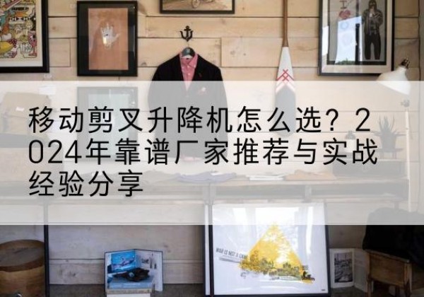 望花升降平台厂家推荐-移动剪叉升降机怎么选？2024年靠谱厂家推荐与实战经验分享